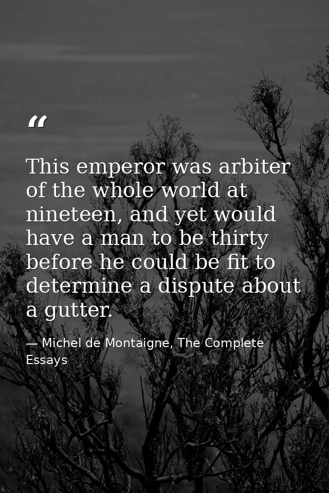 This emperor was arbiter of the whole world at nineteen, and yet would have a man to be thirty before he could be fit to — Michel de Montaigne, The Complete Essays