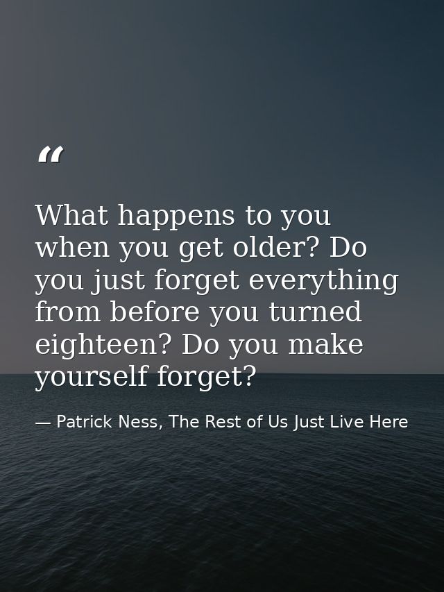 What happens to you when you get older? Do you just forget everything from before you turned eighteen? Do you make yours — Patrick Ness, The Rest of Us Just Live Here