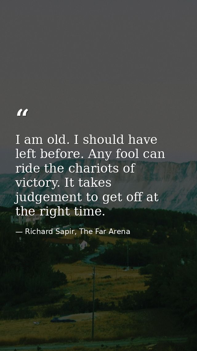 I am old. I should have left before. Any fool can ride the chariots of victory. It takes judgement to get off at the rig — Richard Sapir, The Far Arena