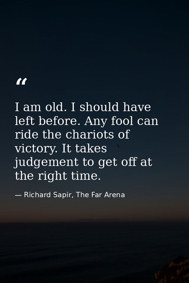 I am old. I should have left before. Any fool can ride the chariots of victory. It takes judgement to get off at the rig — Richard Sapir, The Far Arena