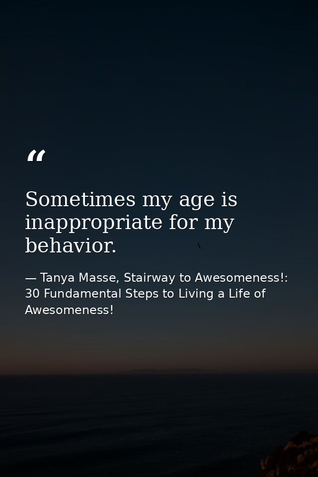 Sometimes my age is inappropriate for my behavior. — Tanya Masse, Stairway to Awesomeness!: 30 Fundamental Steps to Living a Life of Awesomeness!