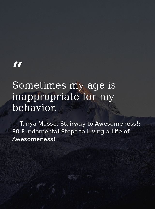 Sometimes my age is inappropriate for my behavior. — Tanya Masse, Stairway to Awesomeness!: 30 Fundamental Steps to Living a Life of Awesomeness!