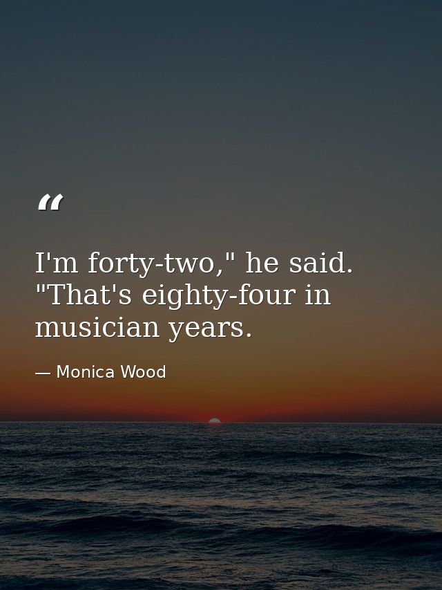 I'm forty-two," he said. "That's eighty-four in musician years. — Monica Wood