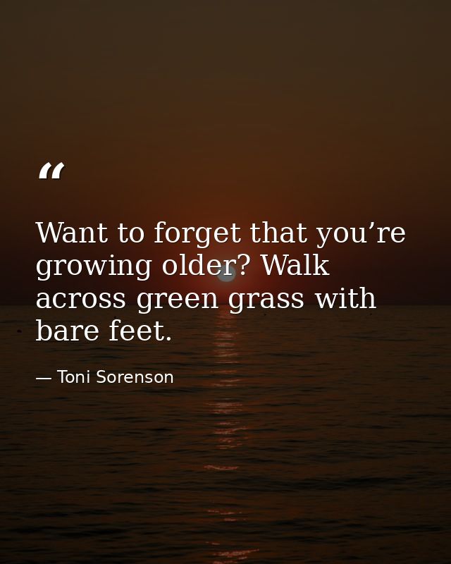 Want to forget that you’re growing older? Walk across green grass with bare feet. — Toni Sorenson