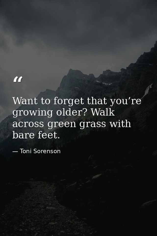Want to forget that you’re growing older? Walk across green grass with bare feet. — Toni Sorenson