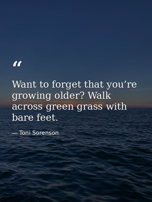 Want to forget that you’re growing older? Walk across green grass with bare feet. — Toni Sorenson