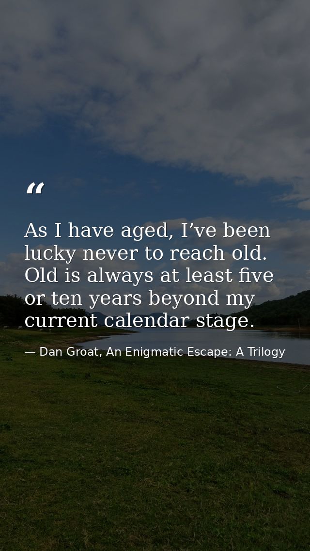 As I have aged, I’ve been lucky never to reach old. Old is always at least five or ten years beyond my current calendar  — Dan Groat, An Enigmatic Escape: A Trilogy