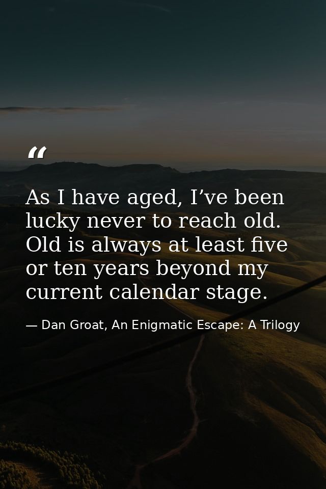 As I have aged, I’ve been lucky never to reach old. Old is always at least five or ten years beyond my current calendar  — Dan Groat, An Enigmatic Escape: A Trilogy