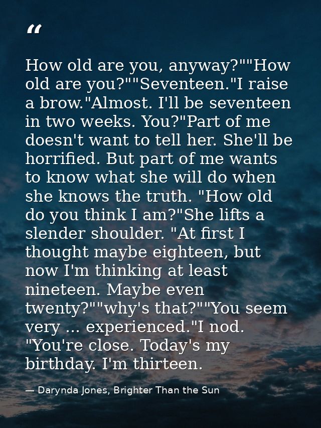 How old are you, anyway?""How old are you?""Seventeen."I raise a brow."Almost. I'll be seventeen in two weeks. You?"Part — Darynda Jones, Brighter Than the Sun
