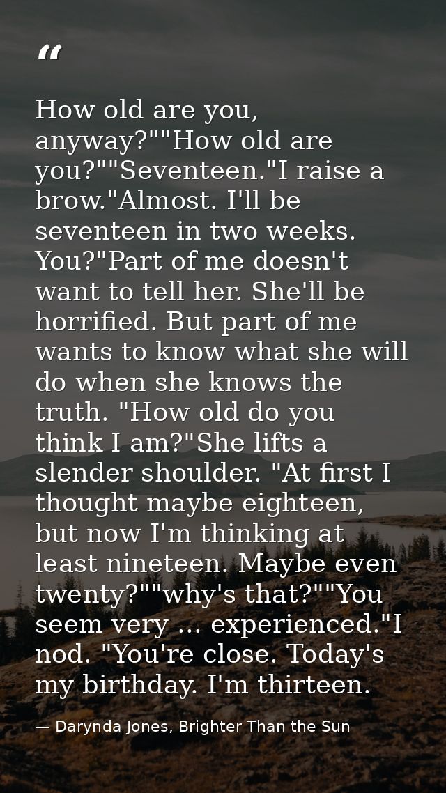 How old are you, anyway?""How old are you?""Seventeen."I raise a brow."Almost. I'll be seventeen in two weeks. You?"Part — Darynda Jones, Brighter Than the Sun