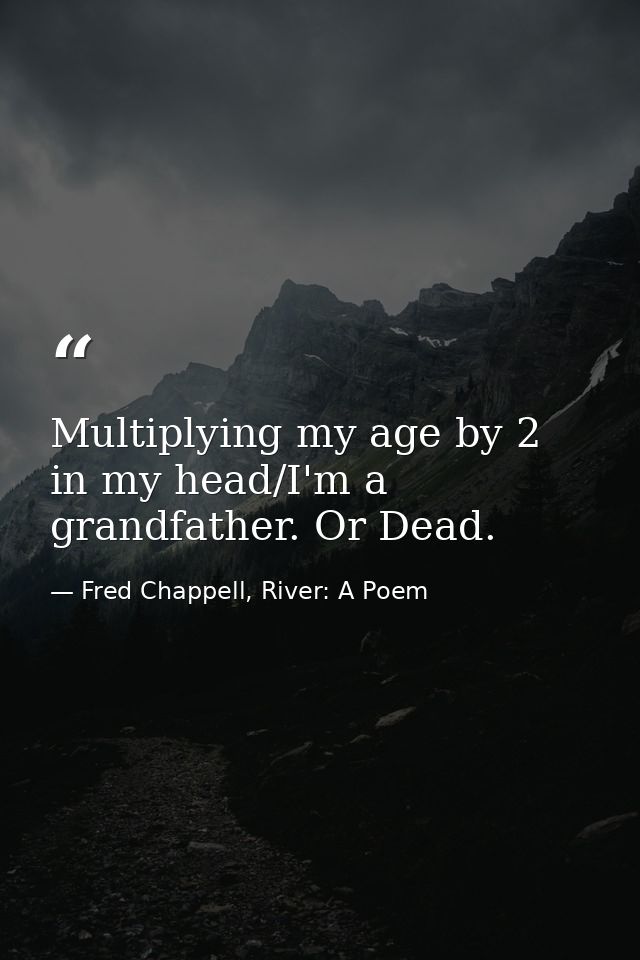 Multiplying my age by 2 in my head/I'm a grandfather. Or Dead. — Fred Chappell, River: A Poem