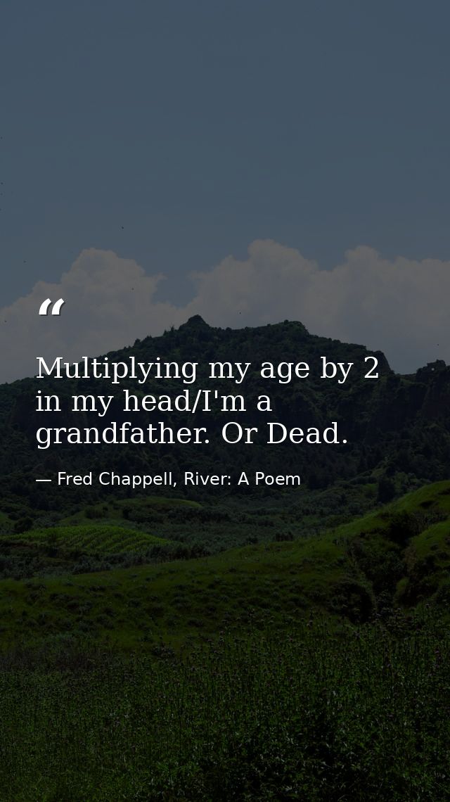 Multiplying my age by 2 in my head/I'm a grandfather. Or Dead. — Fred Chappell, River: A Poem