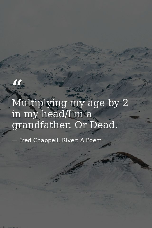 Multiplying my age by 2 in my head/I'm a grandfather. Or Dead. — Fred Chappell, River: A Poem