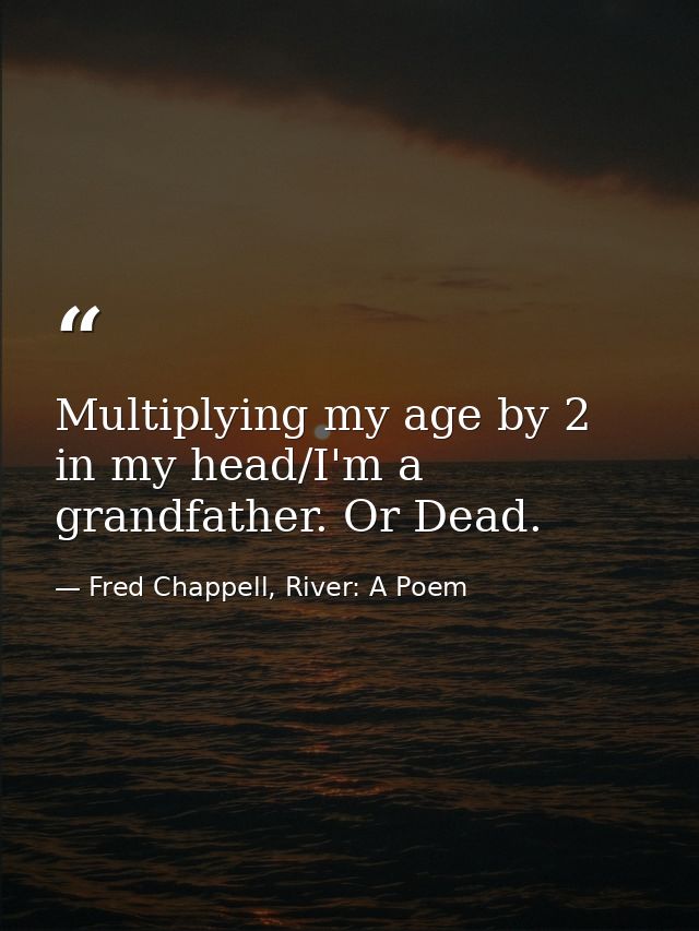 Multiplying my age by 2 in my head/I'm a grandfather. Or Dead. — Fred Chappell, River: A Poem