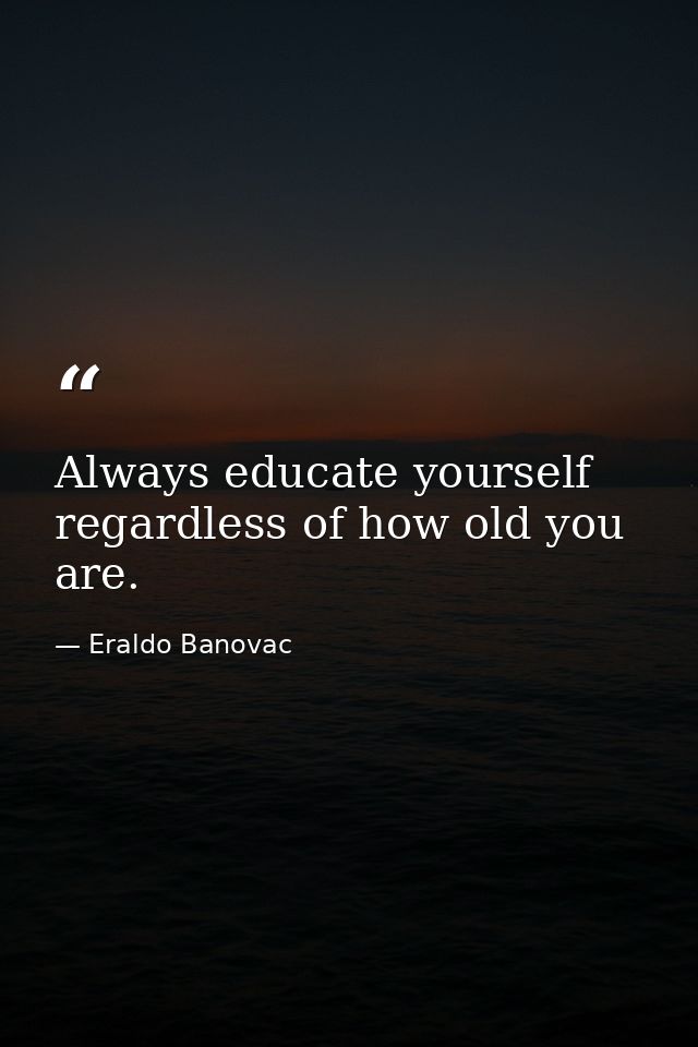 Always educate yourself regardless of how old you are. — Eraldo Banovac