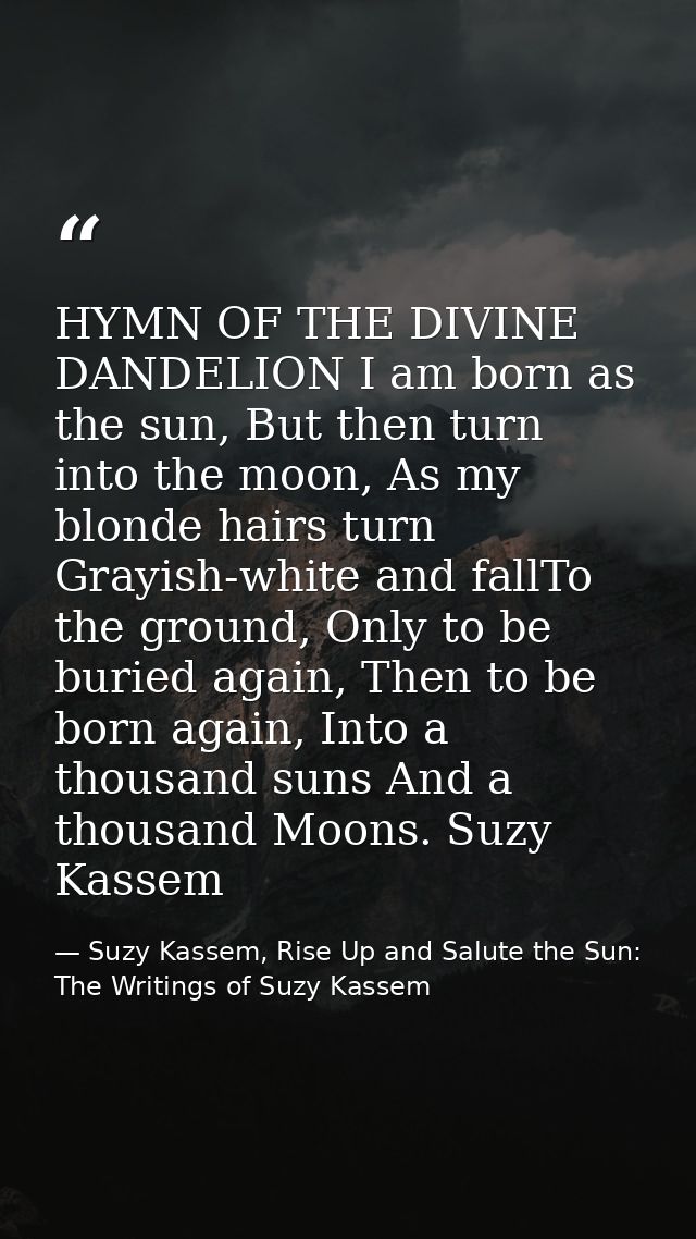 HYMN OF THE DIVINE DANDELION I am born as the sun, But then turn into the moon, As my blonde hairs turn Grayish-white an — Suzy Kassem, Rise Up and Salute the Sun: The Writings of Suzy Kassem