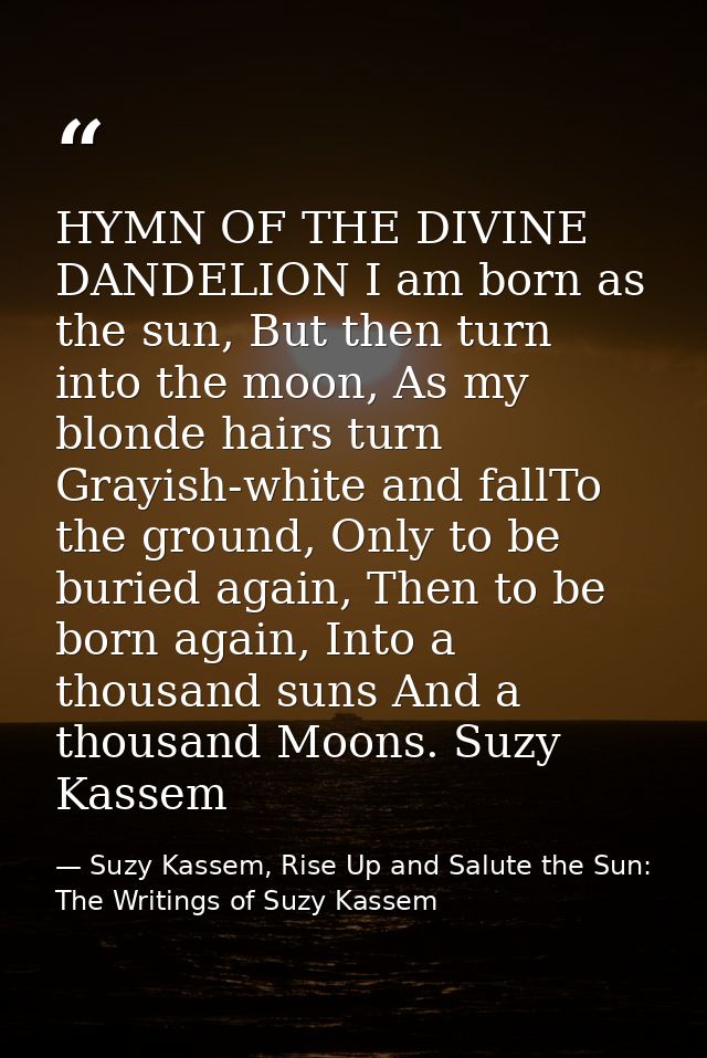 HYMN OF THE DIVINE DANDELION I am born as the sun, But then turn into the moon, As my blonde hairs turn Grayish-white an — Suzy Kassem, Rise Up and Salute the Sun: The Writings of Suzy Kassem