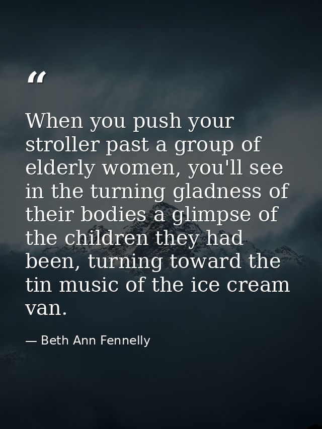 When you push your stroller past a group of elderly women, you'll see in the turning gladness of their bodies a glimpse  — Beth Ann Fennelly