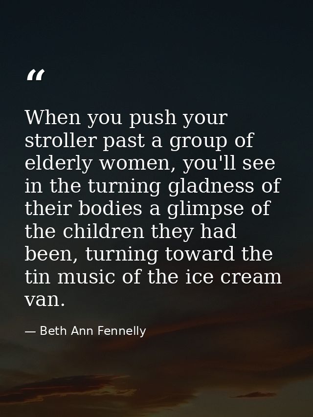 When you push your stroller past a group of elderly women, you'll see in the turning gladness of their bodies a glimpse  — Beth Ann Fennelly