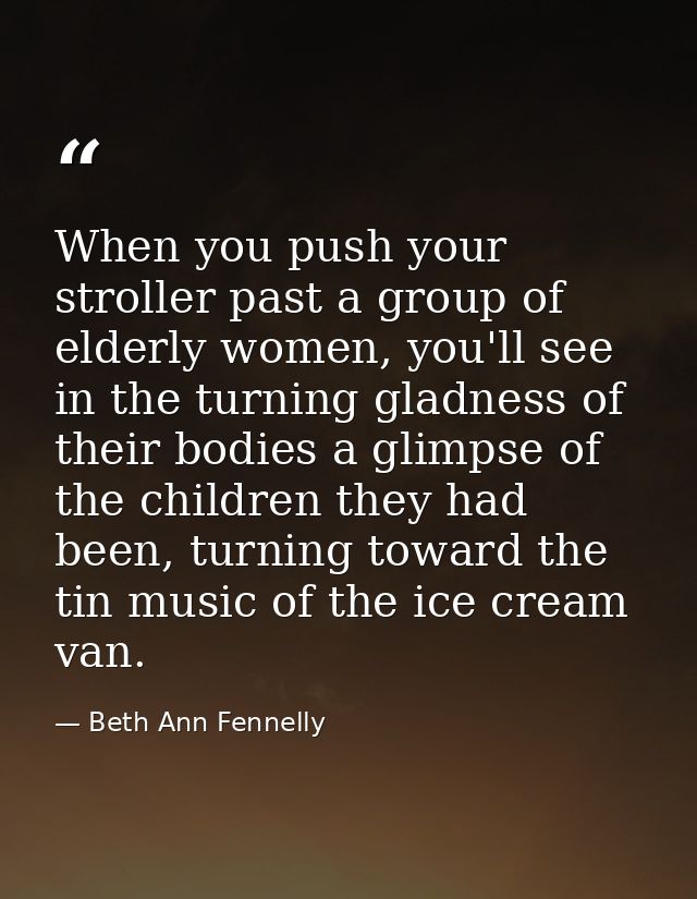 When you push your stroller past a group of elderly women, you'll see in the turning gladness of their bodies a glimpse  — Beth Ann Fennelly
