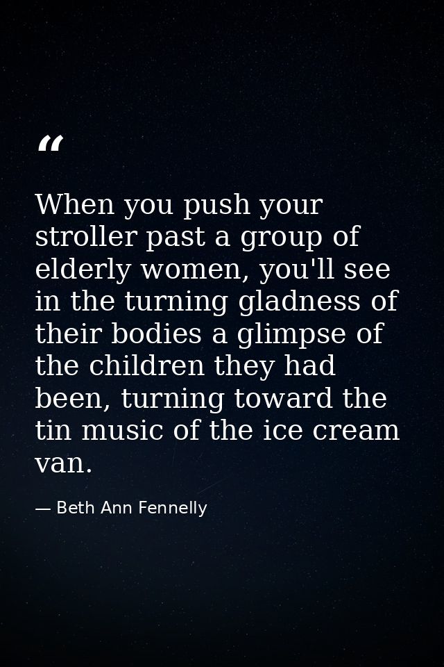 When you push your stroller past a group of elderly women, you'll see in the turning gladness of their bodies a glimpse  — Beth Ann Fennelly