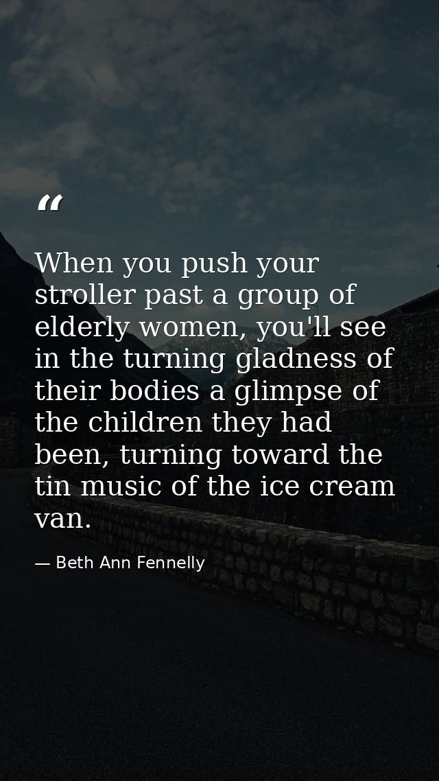 When you push your stroller past a group of elderly women, you'll see in the turning gladness of their bodies a glimpse  — Beth Ann Fennelly