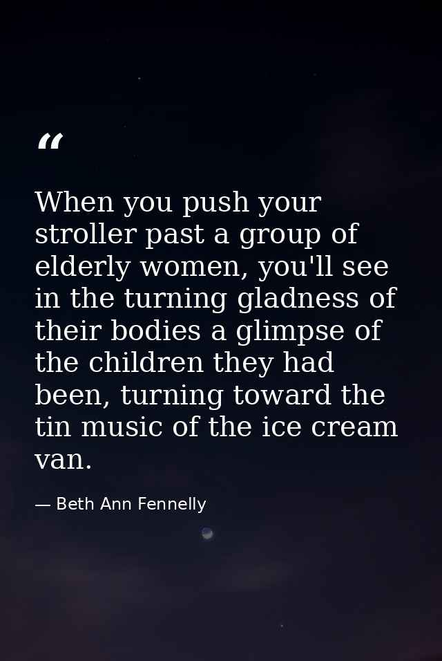 When you push your stroller past a group of elderly women, you'll see in the turning gladness of their bodies a glimpse  — Beth Ann Fennelly