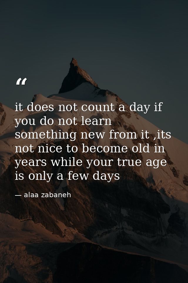 it does not count a day if you do not learn something new from it ,its not nice to become old in years while your true a — alaa zabaneh