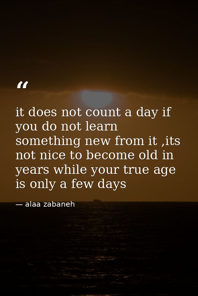 it does not count a day if you do not learn something new from it ,its not nice to become old in years while your true a — alaa zabaneh