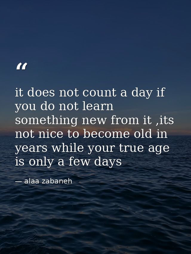 it does not count a day if you do not learn something new from it ,its not nice to become old in years while your true a — alaa zabaneh