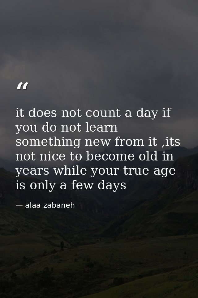 it does not count a day if you do not learn something new from it ,its not nice to become old in years while your true a — alaa zabaneh