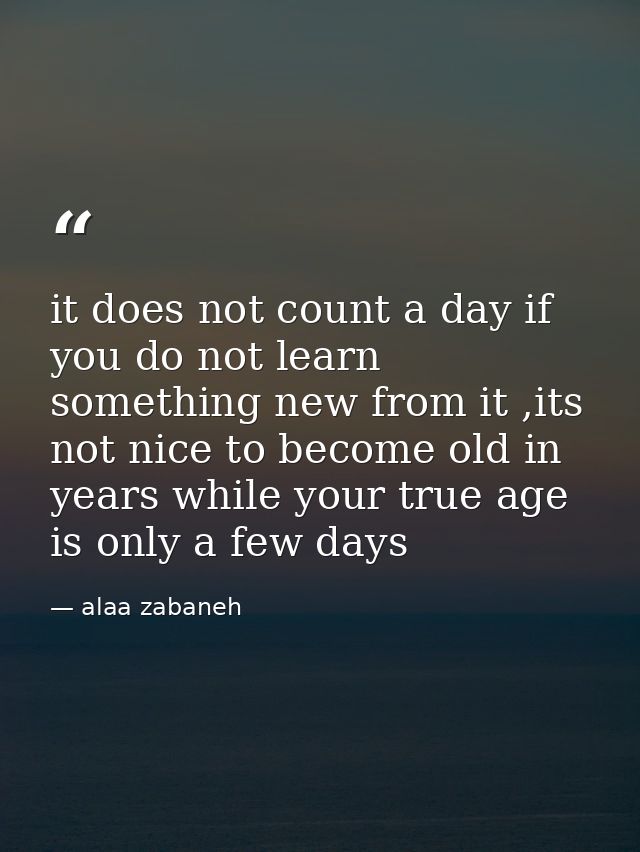 it does not count a day if you do not learn something new from it ,its not nice to become old in years while your true a — alaa zabaneh