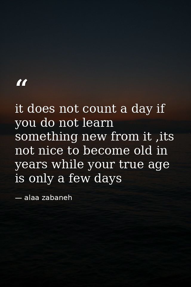 it does not count a day if you do not learn something new from it ,its not nice to become old in years while your true a — alaa zabaneh