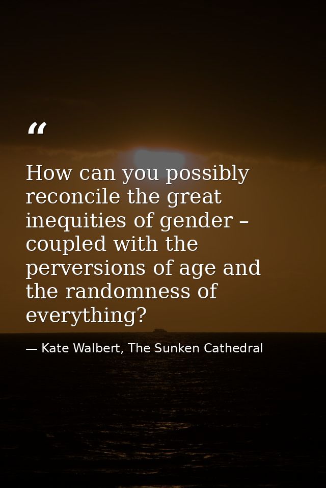 How can you possibly reconcile the great inequities of gender – coupled with the perversions of age and the randomness o — Kate Walbert, The Sunken Cathedral