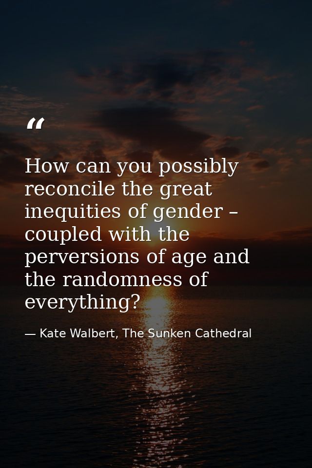 How can you possibly reconcile the great inequities of gender – coupled with the perversions of age and the randomness o — Kate Walbert, The Sunken Cathedral
