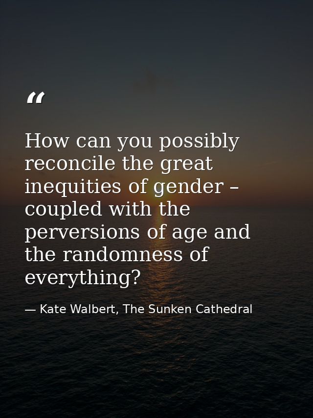 How can you possibly reconcile the great inequities of gender – coupled with the perversions of age and the randomness o — Kate Walbert, The Sunken Cathedral