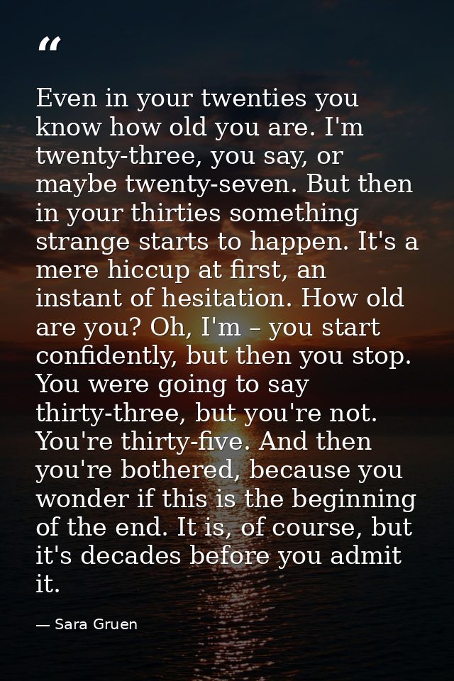 Even in your twenties you know how old you are. I'm twenty-three, you say, or maybe twenty-seven. But then in your thirt — Sara Gruen