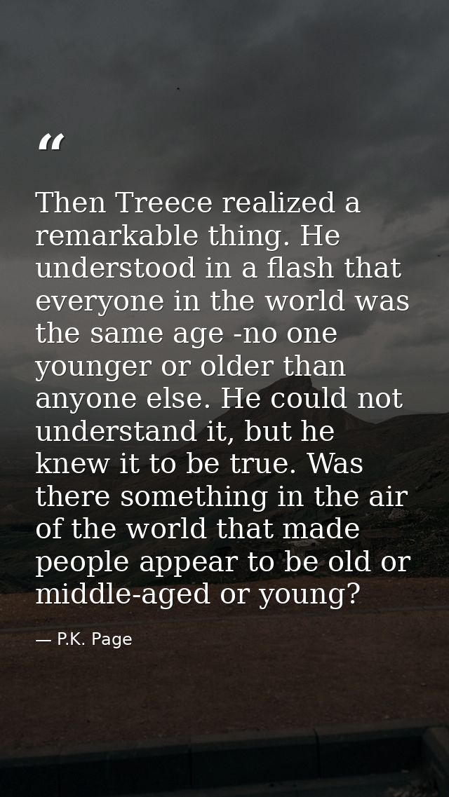 Then Treece realized a remarkable thing. He understood in a flash that everyone in the world was the same age -no one yo — P.K. Page