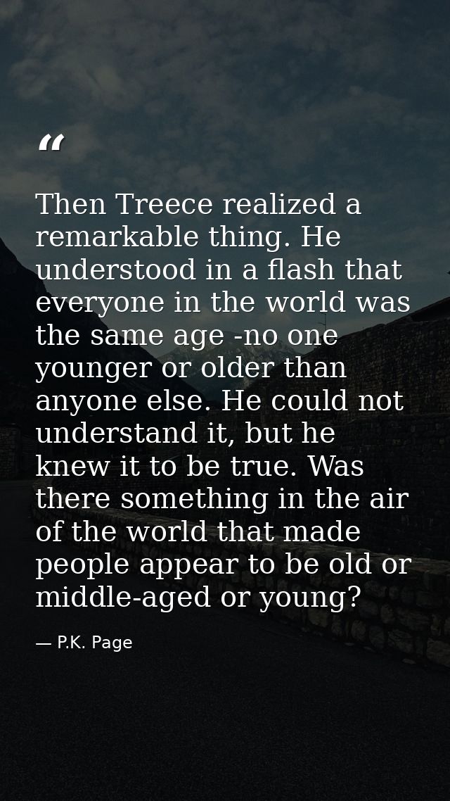 Then Treece realized a remarkable thing. He understood in a flash that everyone in the world was the same age -no one yo — P.K. Page