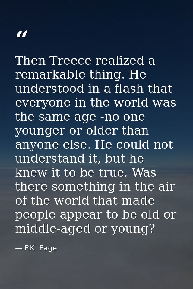 Then Treece realized a remarkable thing. He understood in a flash that everyone in the world was the same age -no one yo — P.K. Page