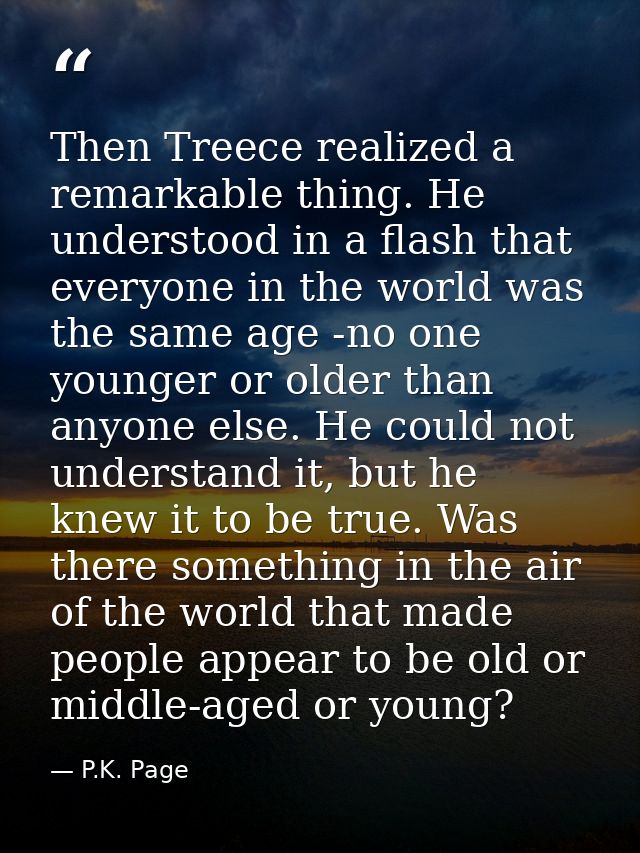 Then Treece realized a remarkable thing. He understood in a flash that everyone in the world was the same age -no one yo — P.K. Page