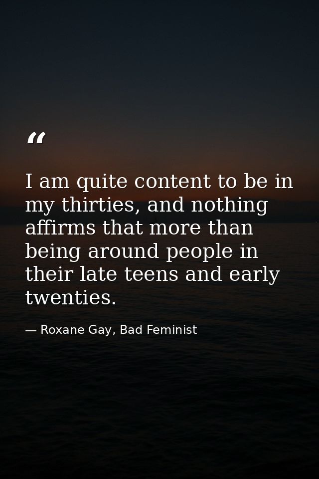 I am quite content to be in my thirties, and nothing affirms that more than being around people in their late teens and  — Roxane Gay, Bad Feminist