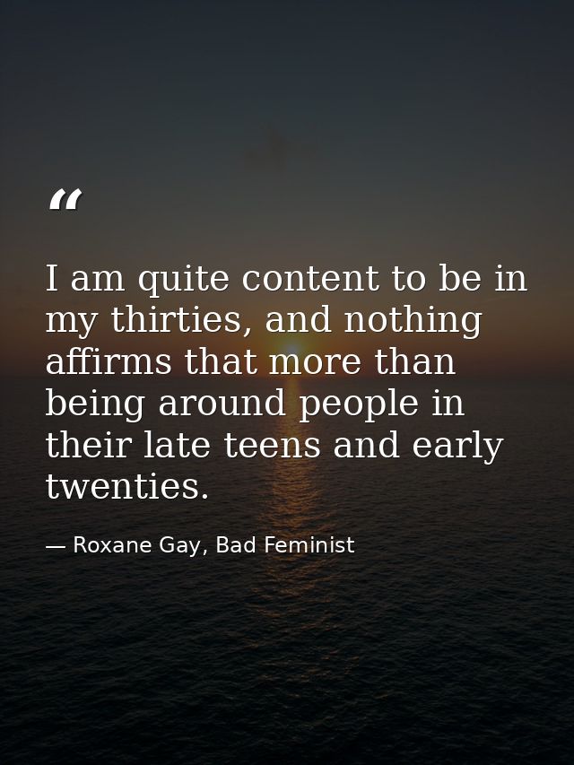 I am quite content to be in my thirties, and nothing affirms that more than being around people in their late teens and  — Roxane Gay, Bad Feminist