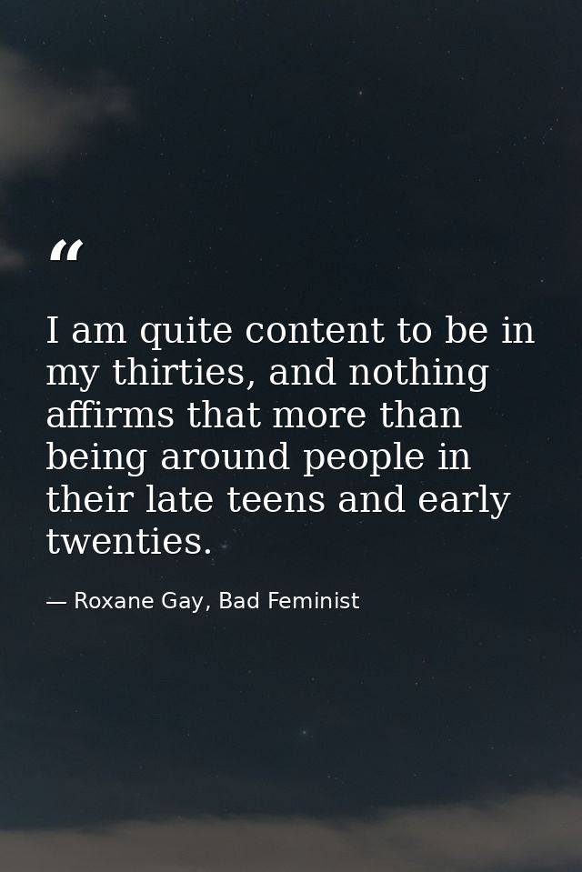 I am quite content to be in my thirties, and nothing affirms that more than being around people in their late teens and  — Roxane Gay, Bad Feminist