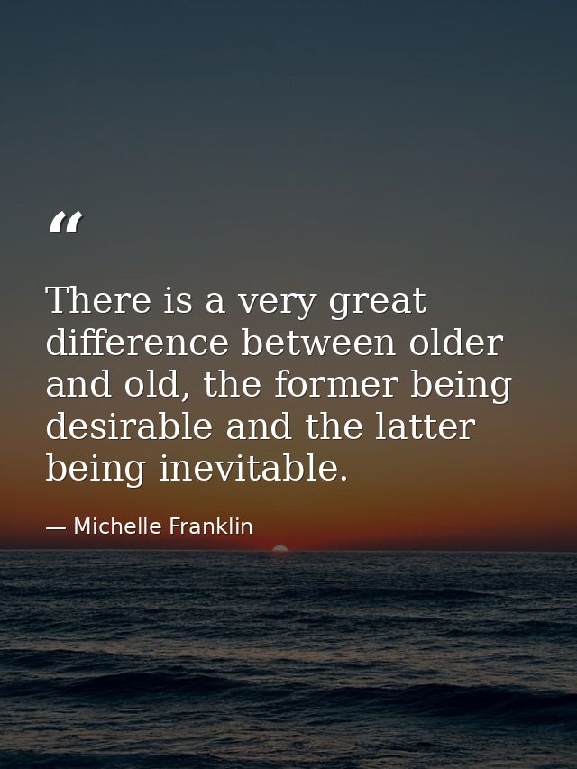 There is a very great difference between older and old, the former being desirable and the latter being inevitable. — Michelle Franklin