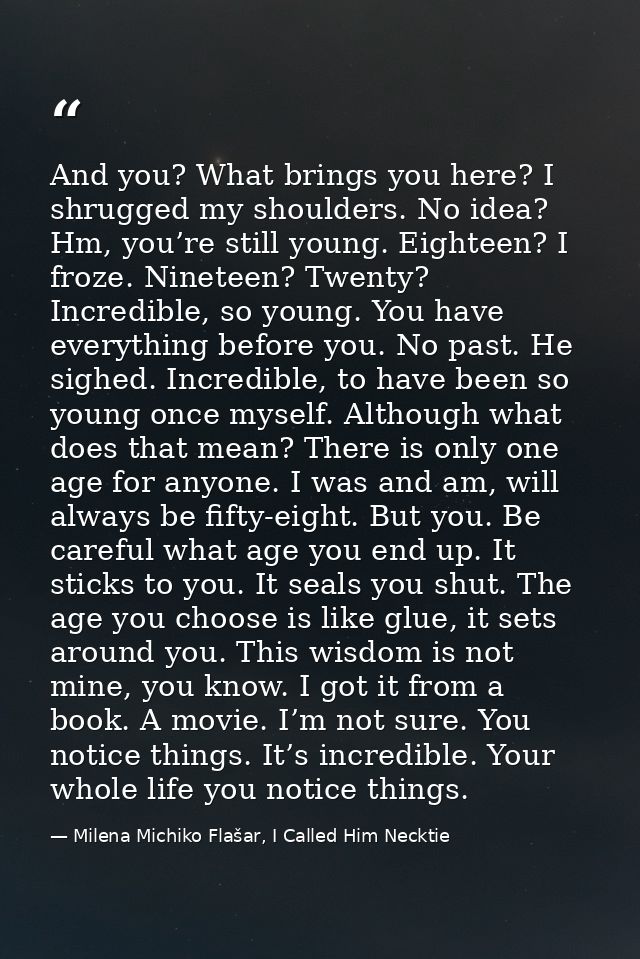 And you? What brings you here? I shrugged my shoulders. No idea? Hm, you’re still young. Eighteen? I froze. Nineteen? Tw — Milena Michiko Flašar, I Called Him Necktie