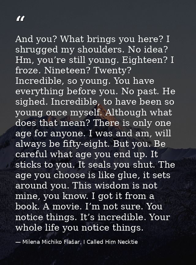 And you? What brings you here? I shrugged my shoulders. No idea? Hm, you’re still young. Eighteen? I froze. Nineteen? Tw — Milena Michiko Flašar, I Called Him Necktie
