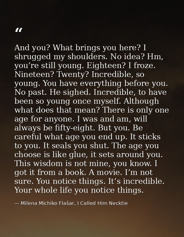 And you? What brings you here? I shrugged my shoulders. No idea? Hm, you’re still young. Eighteen? I froze. Nineteen? Tw — Milena Michiko Flašar, I Called Him Necktie