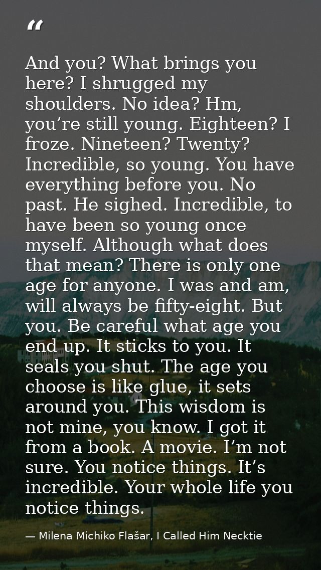 And you? What brings you here? I shrugged my shoulders. No idea? Hm, you’re still young. Eighteen? I froze. Nineteen? Tw — Milena Michiko Flašar, I Called Him Necktie