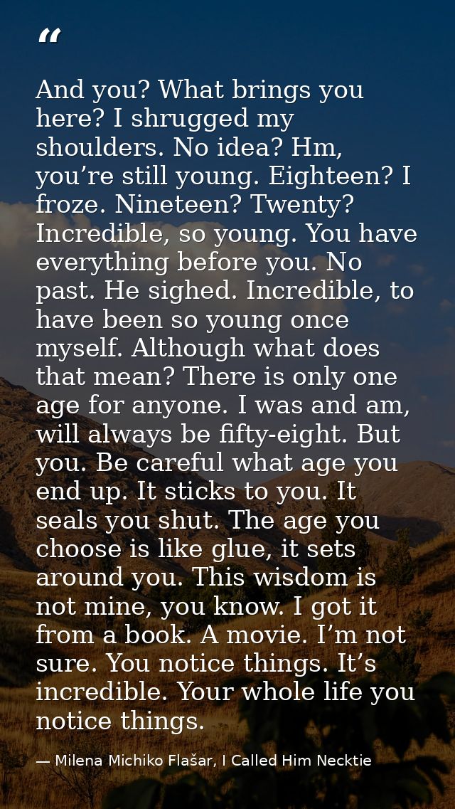 And you? What brings you here? I shrugged my shoulders. No idea? Hm, you’re still young. Eighteen? I froze. Nineteen? Tw — Milena Michiko Flašar, I Called Him Necktie